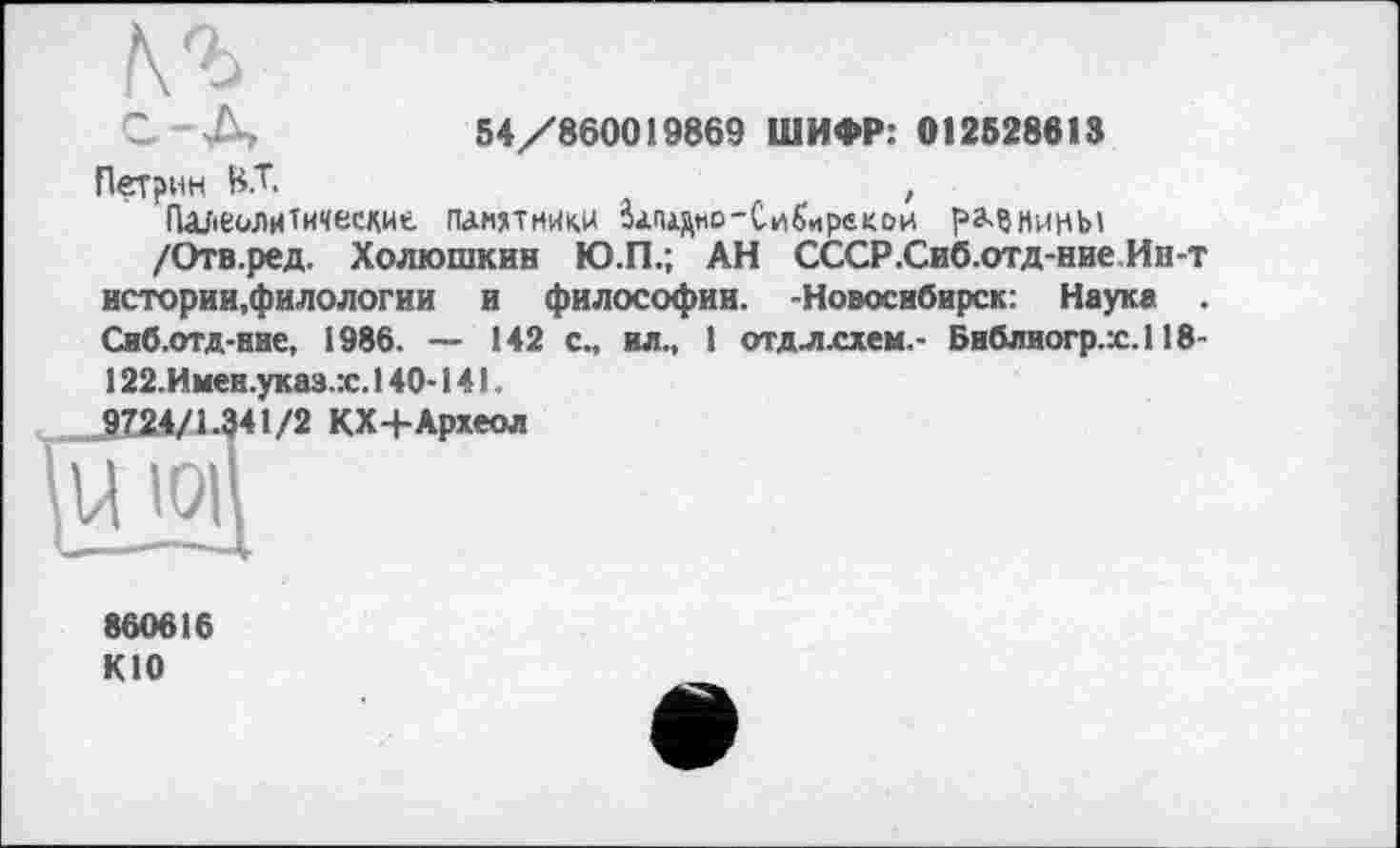 ﻿С Д,	54/860019869 ШИФР: 012528618
Петрин ВТ.	,
Палеолитические памятники Вападно-Сибиргкои рз>?нинЫ
/Отв.ред. Холюшкин Ю.П.; АН СССР.Сиб.отд-ние Ин-т истории.филологии и философии. -Новосибирск: Наука Сиб.отд-ние, 1986. — 142 с., ил., 1 отдл.схем.- Библиогр.х.118-
122.Имеи.указ.:с. 140-141.
860616 КЮ
1/2 КХ+Археол